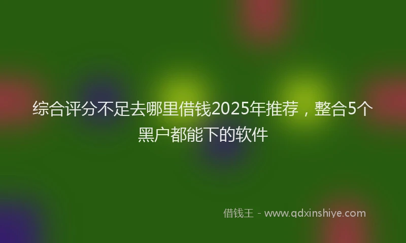 综合评分不足去哪里借钱2025年推荐，整合5个黑户都能下的软件