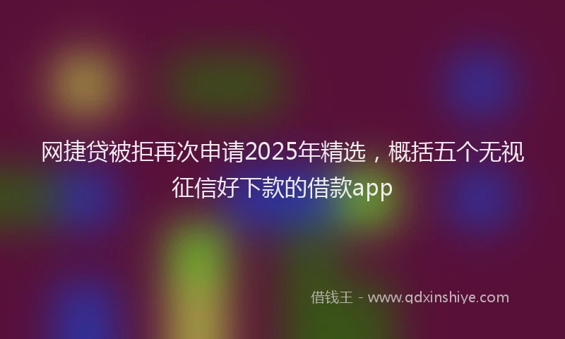 网捷贷被拒再次申请2025年精选，概括五个无视征信好下款的借款app