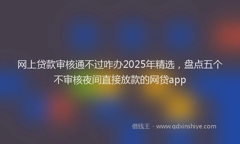 网上贷款审核通不过咋办2025年精选，盘点五个不审核夜间直接放款的网贷app