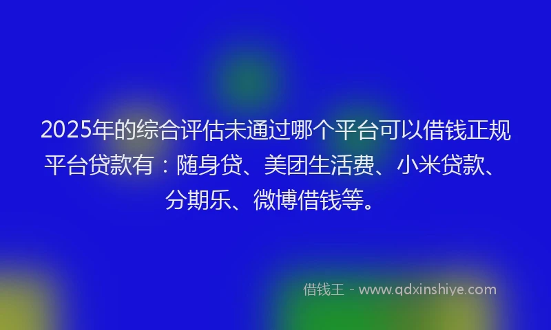 2025年的综合评估未通过哪个平台可以借钱正规平台贷款有：随身贷、美团生活费、小米贷款、分期乐、微博借钱等。