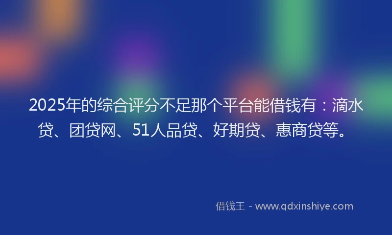 2025年的综合评分不足那个平台能借钱有：滴水贷、团贷网、51人品贷、好期贷、惠商贷等。