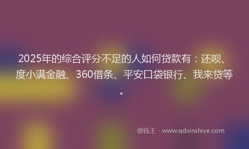 2025年的综合评分不足的人如何贷款有：还呗、度小满金融、360借条、平安口袋银行、我来贷等。