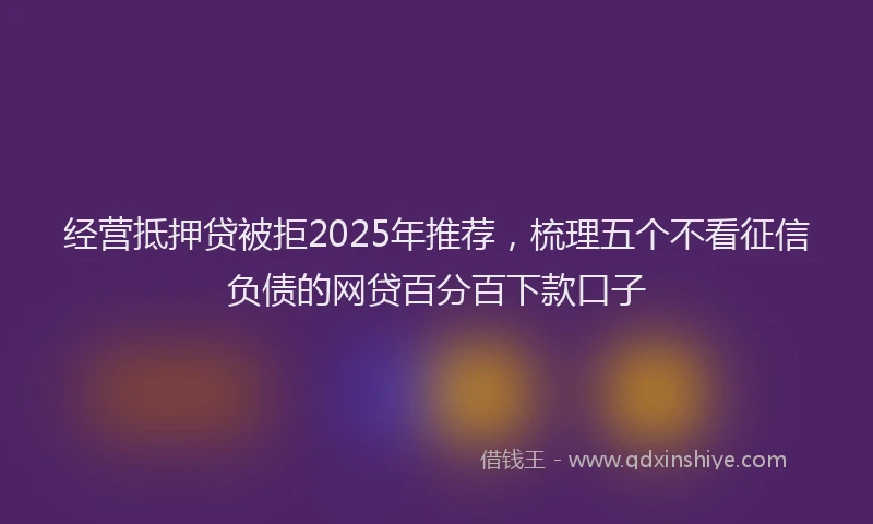 经营抵押贷被拒2025年推荐，梳理五个不看征信负债的网贷百分百下款口子