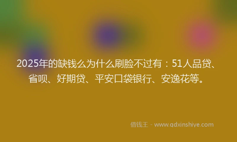 2025年的缺钱么为什么刷脸不过有：51人品贷、省呗、好期贷、平安口袋银行、安逸花等。