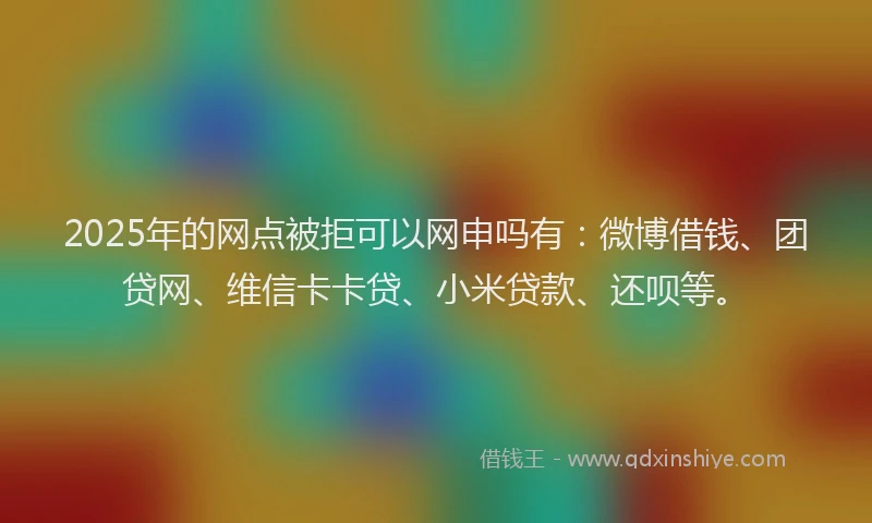 2025年的网点被拒可以网申吗有:微博借钱、团贷网、维信卡卡贷、小米贷款、还呗等。