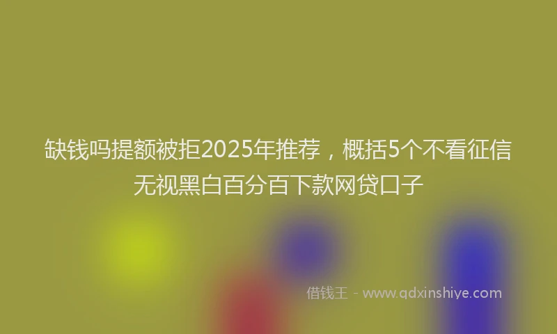 缺钱吗提额被拒2025年推荐，概括5个不看征信无视黑白百分百下款网贷口子
