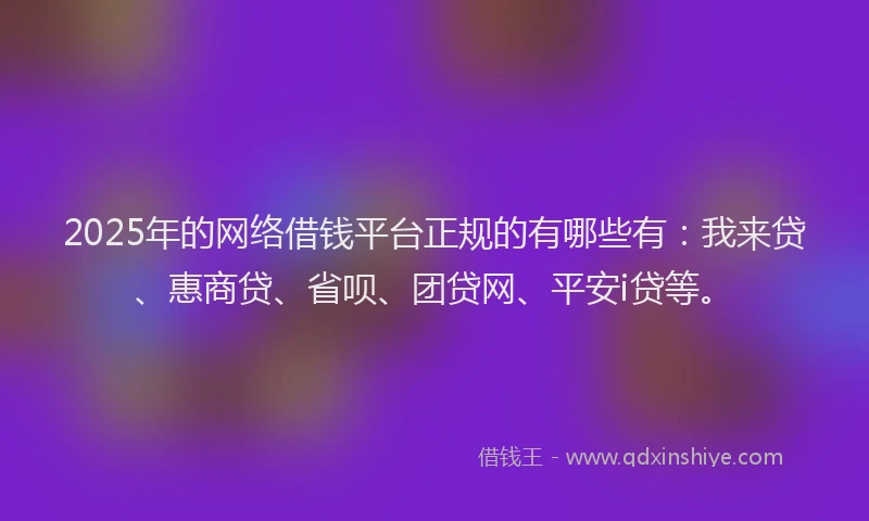 2025年的网络借钱平台正规的有哪些有：我来贷、惠商贷、省呗、团贷网、平安i贷等。