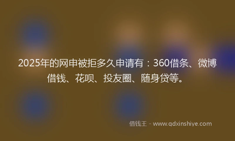 2025年的网申被拒多久申请有：360借条、微博借钱、花呗、投友圈、随身贷等。