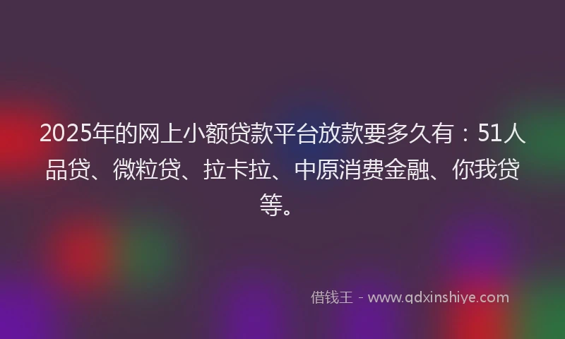 2025年的网上小额贷款平台放款要多久有：51人品贷、微粒贷、拉卡拉、中原消费金融、你我贷等。