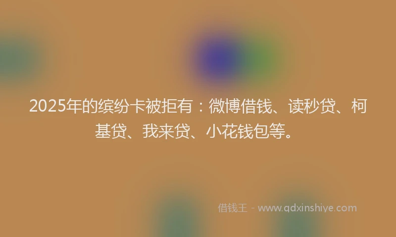 2025年的缤纷卡被拒有：微博借钱、读秒贷、柯基贷、我来贷、小花钱包等。