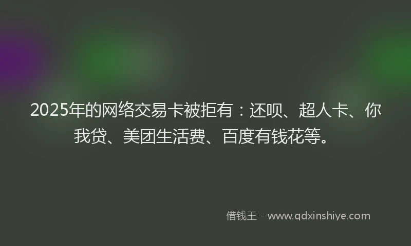 2025年的网络交易卡被拒有：还呗、超人卡、你我贷、美团生活费、百度有钱花等。