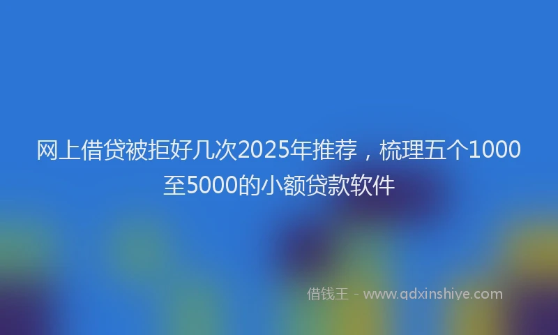 网上借贷被拒好几次2025年推荐，梳理五个1000至5000的小额贷款软件