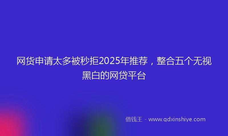 网货申请太多被秒拒2025年推荐，整合五个无视黑白的网贷平台