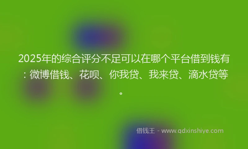 2025年的综合评分不足可以在哪个平台借到钱有：微博借钱、花呗、你我贷、我来贷、滴水贷等。