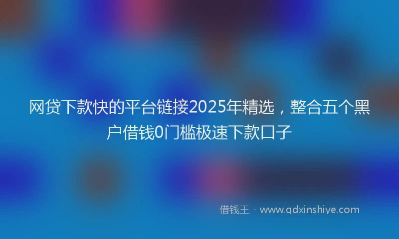 网贷下款快的平台链接2025年精选，整合五个黑户借钱0门槛极速下款口子