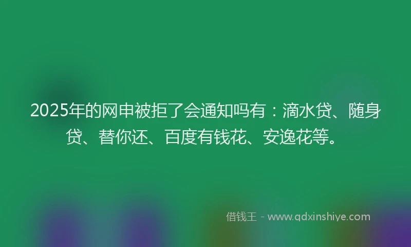2025年的网申被拒了会通知吗有：滴水贷、随身贷、替你还、百度有钱花、安逸花等。