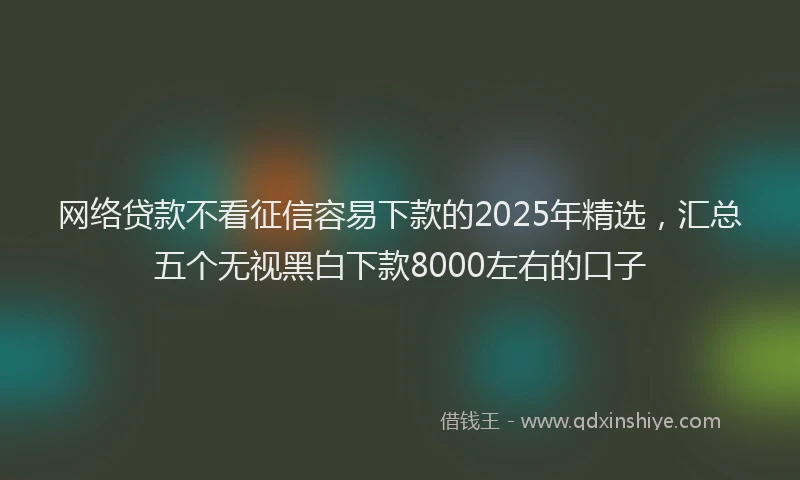网络贷款不看征信容易下款的2025年精选，汇总五个无视黑白下款8000左右的口子