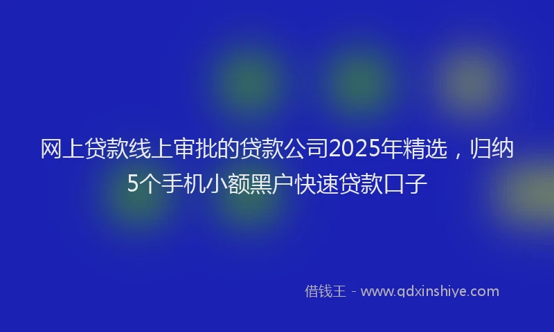 网上贷款线上审批的贷款公司2025年精选，归纳5个手机小额黑户快速贷款口子
