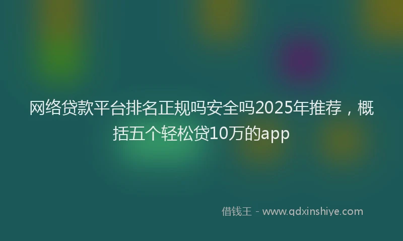 网络贷款平台排名正规吗安全吗2025年推荐，概括五个轻松贷10万的app