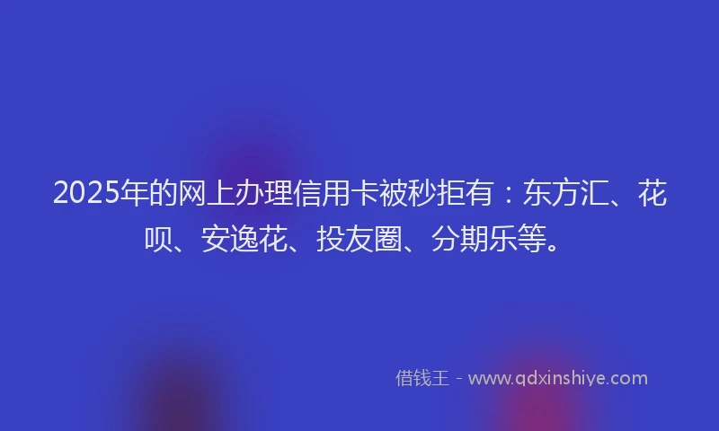 2025年的网上办理信用卡被秒拒有：东方汇、花呗、安逸花、投友圈、分期乐等。
