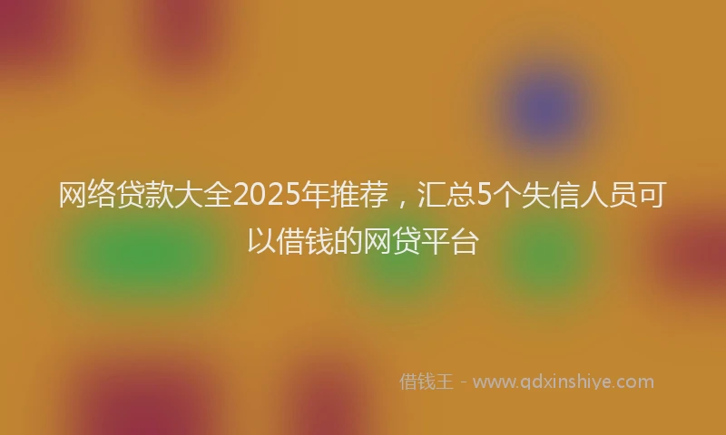 网络贷款大全2025年推荐，汇总5个失信人员可以借钱的网贷平台