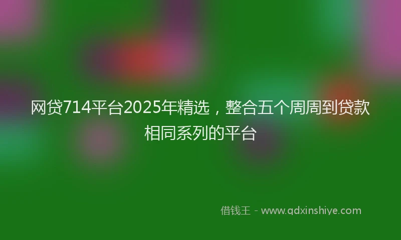 网贷714平台2025年精选,整合五个周周到贷款相同系列的平台