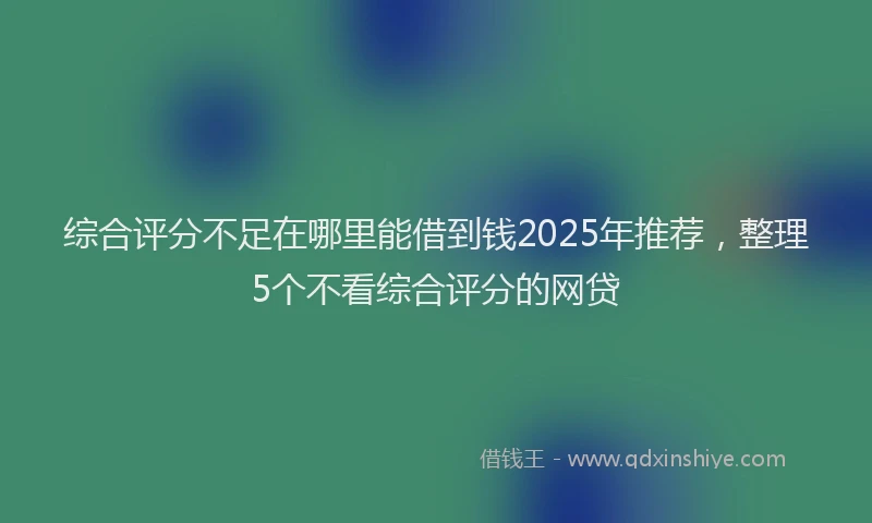 综合评分不足在哪里能借到钱2025年推荐，整理5个不看综合评分的网贷