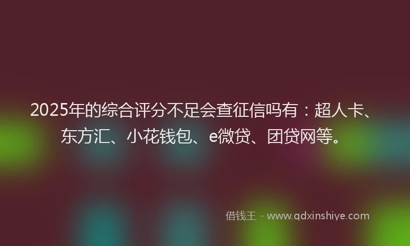 2025年的综合评分不足会查征信吗有：超人卡、东方汇、小花钱包、e微贷、团贷网等。
