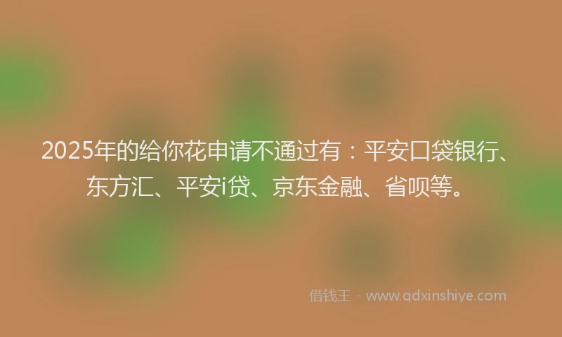 2025年的给你花申请不通过有：平安口袋银行、东方汇、平安i贷、京东金融、省呗等。
