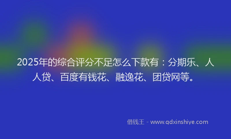 2025年的综合评分不足怎么下款有：分期乐、人人贷、百度有钱花、融逸花、团贷网等。