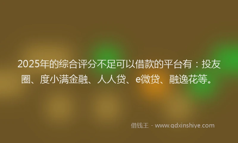 2025年的综合评分不足可以借款的平台有：投友圈、度小满金融、人人贷、e微贷、融逸花等。