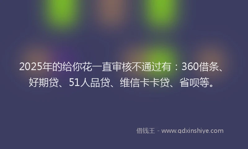 2025年的给你花一直审核不通过有:360借条、好期贷、51人品贷、维信卡卡贷、省呗等。