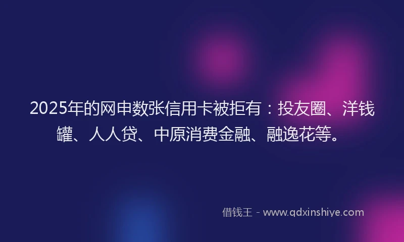 2025年的网申数张信用卡被拒有：投友圈、洋钱罐、人人贷、中原消费金融、融逸花等。