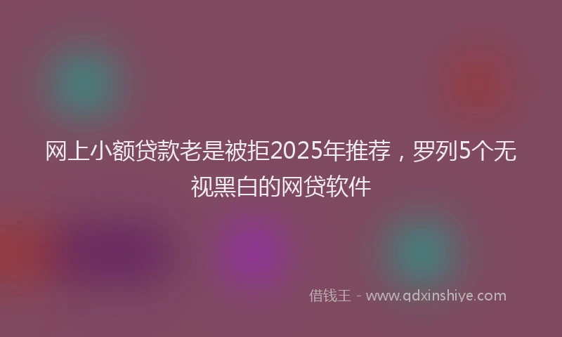 网上小额贷款老是被拒2025年推荐，罗列5个无视黑白的网贷软件