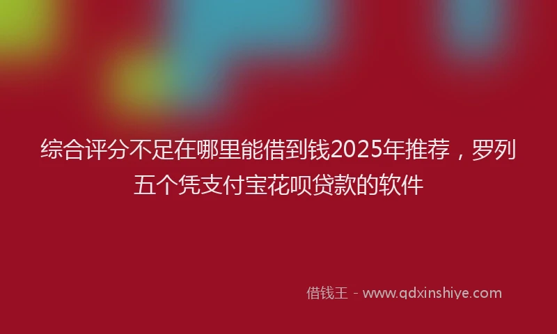综合评分不足在哪里能借到钱2025年推荐，罗列五个凭支付宝花呗贷款的软件