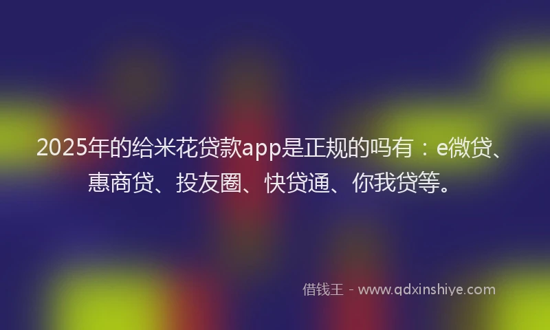 2025年的给米花贷款app是正规的吗有：e微贷、惠商贷、投友圈、快贷通、你我贷等。