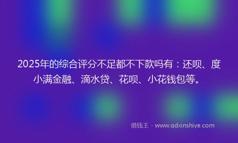 2025年的综合评分不足都不下款吗有：还呗、度小满金融、滴水贷、花呗、小花钱包等。