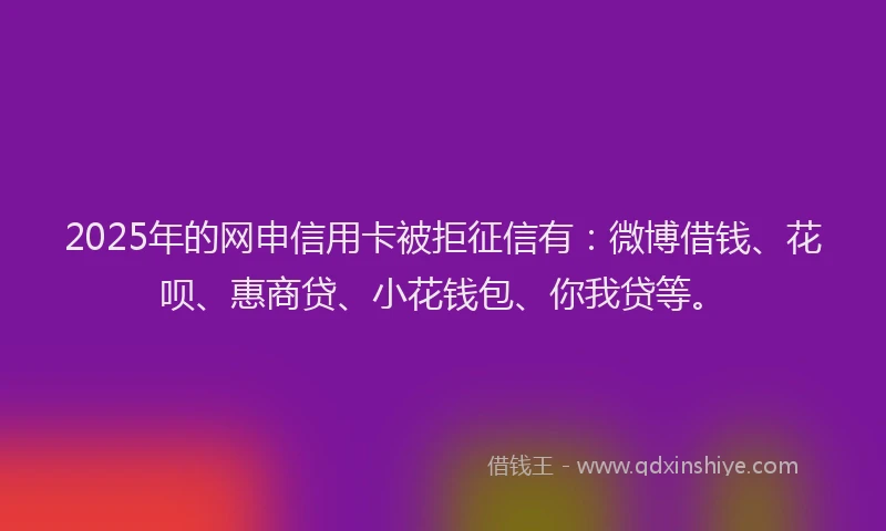 2025年的网申信用卡被拒征信有：微博借钱、花呗、惠商贷、小花钱包、你我贷等。