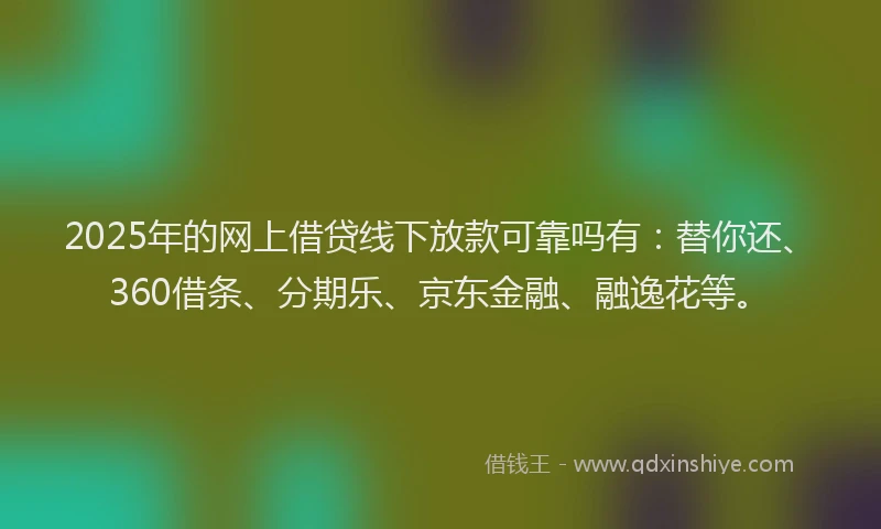 2025年的网上借贷线下放款可靠吗有：替你还、360借条、分期乐、京东金融、融逸花等。