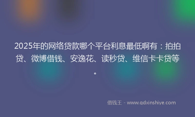 2025年的网络贷款哪个平台利息最低啊有：拍拍贷、微博借钱、安逸花、读秒贷、维信卡卡贷等。
