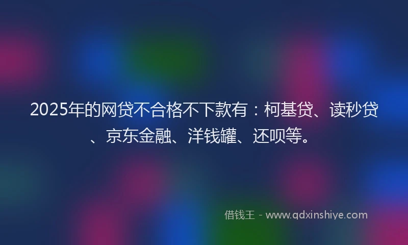 2025年的网贷不合格不下款有：柯基贷、读秒贷、京东金融、洋钱罐、还呗等。