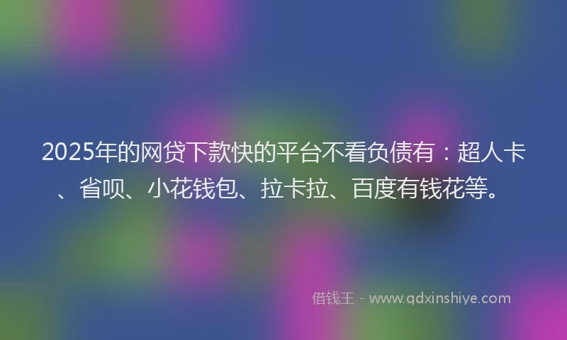 2025年的网贷下款快的平台不看负债有：超人卡、省呗、小花钱包、拉卡拉、百度有钱花等。