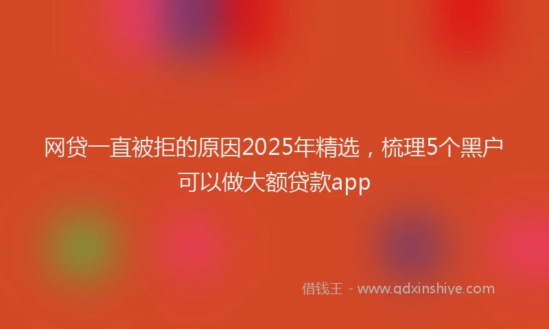网贷一直被拒的原因2025年精选，梳理5个黑户可以做大额贷款app