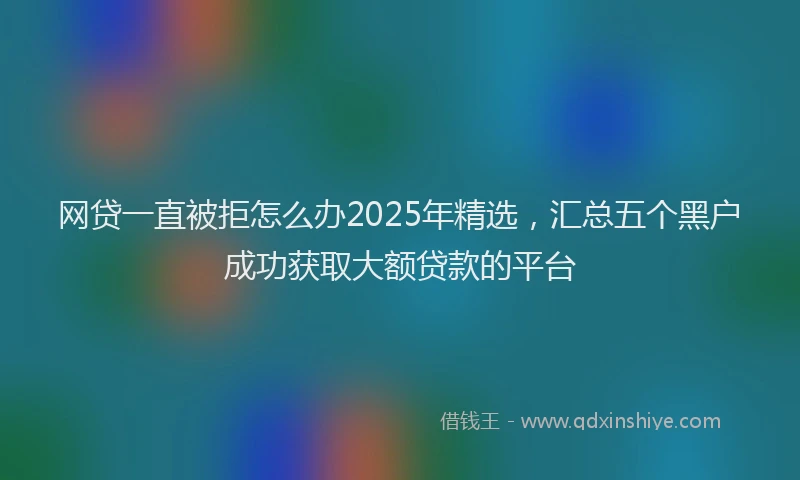 网贷一直被拒怎么办2025年精选，汇总五个黑户成功获取大额贷款的平台