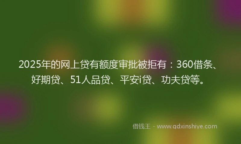 2025年的网上贷有额度审批被拒有：360借条、好期贷、51人品贷、平安i贷、功夫贷等。