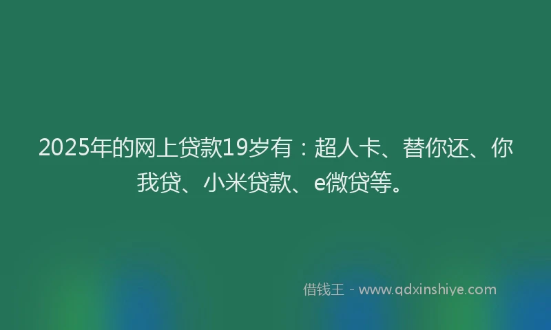 2025年的网上贷款19岁有：超人卡、替你还、你我贷、小米贷款、e微贷等。