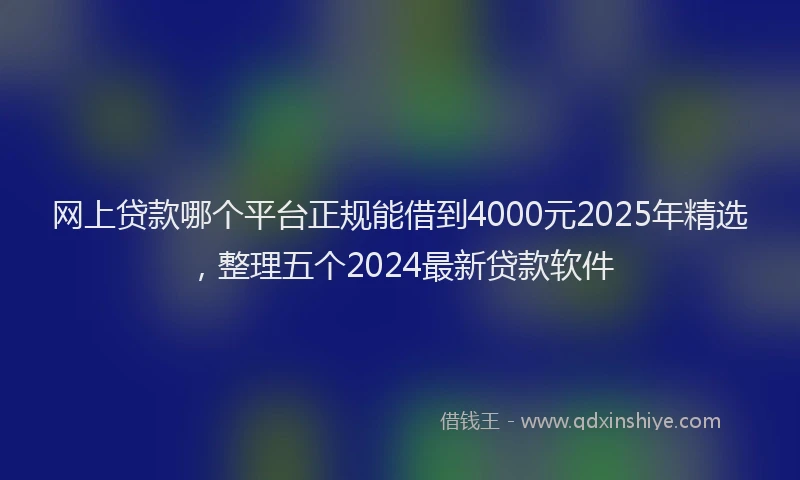 网上贷款哪个平台正规能借到4000元2025年精选，整理五个2024最新贷款软件