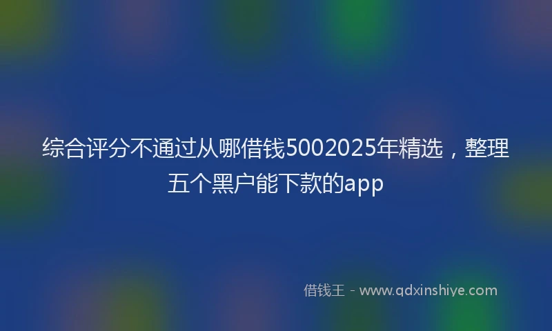 综合评分不通过从哪借钱5002025年精选，整理五个黑户能下款的app