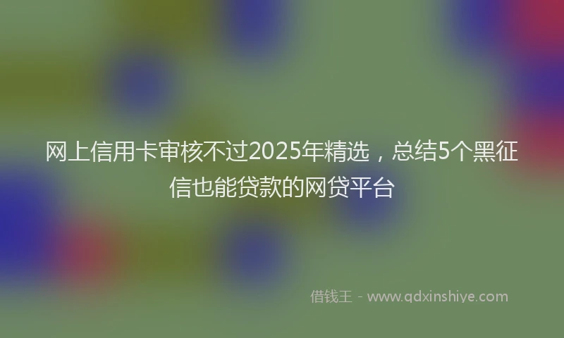 网上信用卡审核不过2025年精选，总结5个黑征信也能贷款的网贷平台