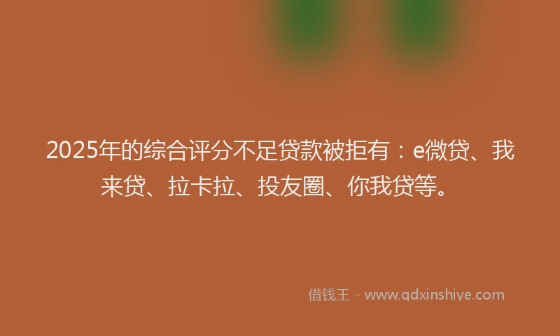 2025年的综合评分不足贷款被拒有：e微贷、我来贷、拉卡拉、投友圈、你我贷等。